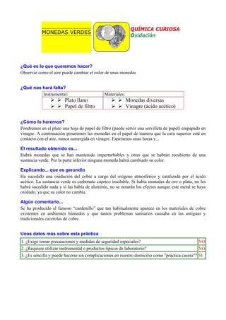 QUÍMICA CURIOSA
Oxidación

MONEDAS VERDES

¿Qué es lo que queremos hacer?
Observar como el aire puede cambiar el color de unas monedas
¿Qué nos hará falta?
Instrumental:

Plato llano
Papel de filtro

Materiales:

Monedas diversas
Vinagre (ácido acético)

¿Cómo lo haremos?
Pondremos en el plato una hoja de papel de filtro (puede servir una servilleta de papel) empapado en
vinagre. A continuación posaremos las monedas en el papel de manera que la cara superior esté en
contacto con el aire, nunca sumergida en vinagre. Esperamos unas horas y...
El resultado obtenido es...
Habrá monedas que se han mantenido imperturbables y otras que se habrán recubierto de una
sustancia verde. Por la parte inferior ninguna moneda habrá cambiado su color.
Explicando... que es gerundio
Ha sucedido una oxidación del cobre a cargo del oxígeno atmosférico y catalizada por el ácido
acético. La sustancia verde es carbonato cúprico insoluble. Si había monedas de oro o plata, no les
habrá sucedido nada y si las había de aluminio, no se notarán los efectos aunque este metal se haya
oxidado, ya que su color no cambia.
Algún comentario...
Se ha producido el famoso “cardenillo” que tan habitualmente aparece en los materiales de cobre
existentes en ambientes húmedos y que tantos problemas sanitarios causaba en las antiguas y
tradicionales cacerolas de cobre.
Unos datos más sobre esta práctica
1. ¿Exige tomar precauciones y medidas de seguridad especiales?

NO

2. ¿Requiere utilizar instrumental o productos típicos de laboratorio?

NO

3. ¿Es sencilla y puede hacerse sin complicaciones en nuestro domicilio como "práctica casera"? SI

 