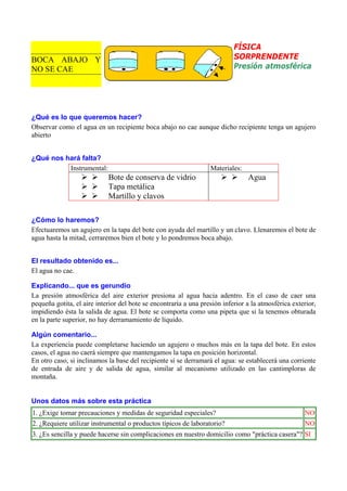 FÍSICA
SORPRENDENTE
Presión atmosférica

BOCA ABAJO Y
NO SE CAE

¿Qué es lo que queremos hacer?
Observar como el agua en un recipiente boca abajo no cae aunque dicho recipiente tenga un agujero
abierto
¿Qué nos hará falta?
Instrumental:

Materiales:

Bote de conserva de vidrio
Tapa metálica
Martillo y clavos

Agua

¿Cómo lo haremos?
Efectuaremos un agujero en la tapa del bote con ayuda del martillo y un clavo. Llenaremos el bote de
agua hasta la mitad, cerraremos bien el bote y lo pondremos boca abajo.
El resultado obtenido es...
El agua no cae.
Explicando... que es gerundio
La presión atmosférica del aire exterior presiona al agua hacia adentro. En el caso de caer una
pequeña gotita, el aire interior del bote se encontraría a una presión inferior a la atmosférica exterior,
impidiendo ésta la salida de agua. El bote se comporta como una pipeta que si la tenemos obturada
en la parte superior, no hay derramamiento de líquido.
Algún comentario...
La experiencia puede completarse haciendo un agujero o muchos más en la tapa del bote. En estos
casos, el agua no caerá siempre que mantengamos la tapa en posición horizontal.
En otro caso, si inclinamos la base del recipiente sí se derramará el agua: se establecerá una corriente
de entrada de aire y de salida de agua, similar al mecanismo utilizado en las cantimploras de
montaña.

Unos datos más sobre esta práctica
1. ¿Exige tomar precauciones y medidas de seguridad especiales?

NO

2. ¿Requiere utilizar instrumental o productos típicos de laboratorio?

NO

3. ¿Es sencilla y puede hacerse sin complicaciones en nuestro domicilio como "práctica casera"? SI

 