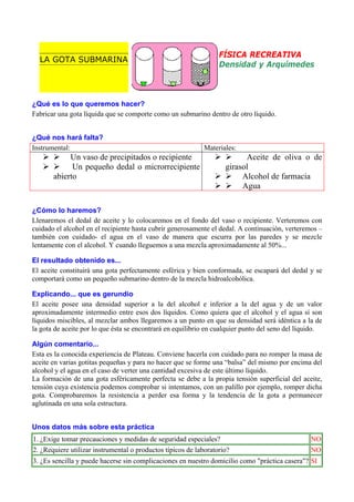 LA GOTA SUBMARINA

FÍSICA RECREATIVA
Densidad y Arquímedes

¿Qué es lo que queremos hacer?
Fabricar una gota líquida que se comporte como un submarino dentro de otro líquido.
¿Qué nos hará falta?
Instrumental:

Materiales:

Un vaso de precipitados o recipiente
Un pequeño dedal o microrrecipiente
abierto

Aceite de oliva o de
girasol
Alcohol de farmacia
Agua

¿Cómo lo haremos?
Llenaremos el dedal de aceite y lo colocaremos en el fondo del vaso o recipiente. Verteremos con
cuidado el alcohol en el recipiente hasta cubrir generosamente el dedal. A continuación, verteremos –
también con cuidado- el agua en el vaso de manera que escurra por las paredes y se mezcle
lentamente con el alcohol. Y cuando lleguemos a una mezcla aproximadamente al 50%...
El resultado obtenido es...
El aceite constituirá una gota perfectamente esférica y bien conformada, se escapará del dedal y se
comportará como un pequeño submarino dentro de la mezcla hidroalcohólica.
Explicando... que es gerundio
El aceite posee una densidad superior a la del alcohol e inferior a la del agua y de un valor
aproximadamente intermedio entre esos dos líquidos. Como quiera que el alcohol y el agua sí son
líquidos miscibles, al mezclar ambos llegaremos a un punto en que su densidad será idéntica a la de
la gota de aceite por lo que ésta se encontrará en equilibrio en cualquier punto del seno del líquido.
Algún comentario...
Esta es la conocida experiencia de Plateau. Conviene hacerla con cuidado para no romper la masa de
aceite en varias gotitas pequeñas y para no hacer que se forme una “balsa” del mismo por encima del
alcohol y el agua en el caso de verter una cantidad excesiva de este último líquido.
La formación de una gota esféricamente perfecta se debe a la propia tensión superficial del aceite,
tensión cuya existencia podemos comprobar si intentamos, con un palillo por ejemplo, romper dicha
gota. Comprobaremos la resistencia a perder esa forma y la tendencia de la gota a permanecer
aglutinada en una sola estructura.
Unos datos más sobre esta práctica
1. ¿Exige tomar precauciones y medidas de seguridad especiales?

NO

2. ¿Requiere utilizar instrumental o productos típicos de laboratorio?

NO

3. ¿Es sencilla y puede hacerse sin complicaciones en nuestro domicilio como "práctica casera"? SI

 