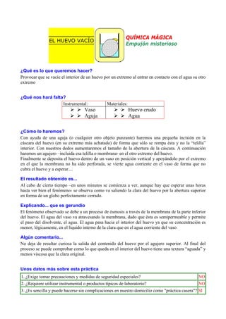 EL HUEVO VACÍO

QUÍMICA MÁGICA
Empujón misterioso

¿Qué es lo que queremos hacer?
Provocar que se vacíe el interior de un huevo por un extremo al entrar en contacto con el agua su otro
extremo
¿Qué nos hará falta?
Instrumental:

Vaso
Aguja

Materiales:

Huevo crudo
Agua

¿Cómo lo haremos?
Con ayuda de una aguja (o cualquier otro objeto punzante) haremos una pequeña incisión en la
cáscara del huevo (en su extremo más achatado) de forma que sólo se rompa ésta y no la “telilla”
interior. Con nuestros dedos aumentaremos el tamaño de la abertura de la cáscara. A continuación
haremos un agujero –incluida esa telilla o membrana- en el otro extremo del huevo.
Finalmente se deposita el huevo dentro de un vaso en posición vertical y apoyándolo por el extremo
en el que la membrana no ha sido perforada, se vierte agua corriente en el vaso de forma que no
cubra el huevo y a esperar....
El resultado obtenido es...
Al cabo de cierto tiempo –en unos minutos se comienza a ver, aunque hay que esperar unas horas
hasta ver bien el fenómeno- se observa como va saliendo la clara del huevo por la abertura superior
en forma de un globo perfectamente cerrado.
Explicando... que es gerundio
El fenómeno observado se debe a un proceso de ósmosis a través de la membrana de la parte inferior
del huevo. El agua del vaso va atravesando la membrana, dado que ésta es semipermeable y permite
el paso del disolvente, el agua. El agua pasa hacia el interior del huevo ya que su concentración es
menor, lógicamente, en el líquido interno de la clara que en el agua corriente del vaso
Algún comentario...
No deja de resultar curiosa la salida del contenido del huevo por el agujero superior. Al final del
proceso se puede comprobar como lo que queda en el interior del huevo tiene una textura “aguada” y
menos viscosa que la clara original.
Unos datos más sobre esta práctica
1. ¿Exige tomar precauciones y medidas de seguridad especiales?

NO

2. ¿Requiere utilizar instrumental o productos típicos de laboratorio?

NO

3. ¿Es sencilla y puede hacerse sin complicaciones en nuestro domicilio como "práctica casera"? SI

 