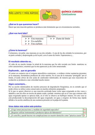 QUÍMICA CURIOSA
Catalizadores

MÁS LENTO Y MÁS RÁPIDO

¿Qué es lo que queremos hacer?
Hacer que una reacción química se produzca más lentamente que en circunstancias normales.
¿Qué nos hará falta?
Instrumental:

Una manzana
Un cuchillo
Una cuchara

Materiales:

Zumo de limón

¿Cómo lo haremos?
Cortaremos, sin pelar, una manzana en sus dos mitades. A una de las dos mitades la rociaremos, por
su parte cortada y desprotegida ya de la piel, con el zumo de limón. Esperaremos y...
El resultado obtenido es...
Al cabo de no mucho tiempo la mitad de la manzana que ha sido rociada con limón mantiene su
color característico, mientras que la otra aparecerá ya de color amarronado.
Explicando... que es gerundio
Al entrar en contacto con el oxígeno atmosférico comienzan a oxidarse ciertas sustancias presentes
en la manzana, formándose productos de color marrón. En el caso de la manzana “protegida” por el
limón, el ácido cítrico de éste actúa de catalizador ralentizador, de manera que esas reacciones de
oxidación se producen a una velocidad mucho menor.
Algún comentario...
Por su acción ralentizadora de muchos procesos de degradación bioquímica, no es extraño que el
ácido cítrico se utilice como conservante en muchos alimentos preparados.
Si lo que se quiere observar es una reacción acelerada basta verter agua oxigenada en dos vasos y
añadirle a uno de ellos un trocito de patata cruda y pelada: mientras que en el vaso que contiene sólo
agua oxigenada apenas se aprecia nada, en el otro se observa un burbujeo intenso. En este vaso se
está produciendo la descomposición del agua oxigenada -en agua y oxígeno- de forma muy rápida
debido a la acción catalítica de una sustancia presente en la pulpa de la patata.
Unos datos más sobre esta práctica
1. ¿Exige tomar precauciones y medidas de seguridad especiales?

NO

2. ¿Requiere utilizar instrumental o productos típicos de laboratorio?

NO

3. ¿Es sencilla y puede hacerse sin complicaciones en nuestro domicilio como "práctica casera"? SI

 