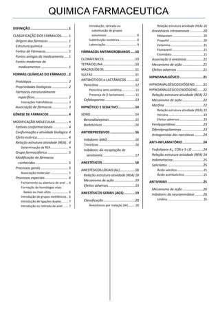 QUIMICA FARMACEUTICA
DEFINIÇÃO....................................... 1
CLASSIFICAÇÃO DOS FÁRMACOS....... 1
Origem dos fármacos ..................... 1
Estrutura química........................... 1
Fontes de Fármacos........................ 1
Fontes antigas do medicamento .... 1
Fontes modernas de
medicamentos ............................. 1
FORMAS QUÍMICAS DO FÁRMACO.. 2
Protótipos....................................... 2
Propriedades biológicas ................. 2
Fármacos estruturalmente
específicos.................................... 2
Interações hidrofóbicas.................. 3
Associação de fármacos ................. 3
GÊNESE DE FÁRMACOS.................... 4
MODIFICAÇÃO MOLECULAR.............. 4
Fatores conformacionais ................ 4
Conformação e atividade biológica 4
Efeito estérico................................. 4
Relação estrutura atividade (REA).. 4
Determinação da REA..................... 4
Grupo farmacofórico ...................... 5
Modificação de fármacos
conhecidos................................... 5
Processos gerais ............................. 5
Associação molecular ..................... 5
Processos especiais......................... 6
Fechamento ou abertura de anel ... 6
Formação de homólogos mais
baixos ou mais altos .................... 6
Introdução de grupos metilênicos.. 6
Introdução de ligações duplas........ 7
Introdução ou retirada de anel....... 7
Introdução, retirada ou
substituição de grupos
volumosos ................................... 8
Substituição isostérica.................... 8
Latenciação..................................... 9
FÁRMACOS ANTIMICROBIANOS ....10
CLORAFENICOL.................................10
TETRACICLINA ..................................10
MACROLÍDEOS .................................11
SULFAS .............................................11
ANTIBIÓTICOS Β-LACTÂMICOS .........12
Penicilina .......................................12
Penicilina semi-sintética ............... 13
Presença de -lactamases ............ 13
Cefalosporina ................................13
HIPNÓTICO E SEDATIVO.................14
SONO................................................14
Benzodiazepinas............................15
Barbitúricos ...................................16
ANTIDEPRESSIVOS .........................16
Inibidores MAO..............................16
Tricíclicos.......................................16
Inibidores da recaptação de
serotonina ..................................17
ANESTÉSICOS.................................18
ANESTÉSICOS LOCAIS (AL) ................18
Relação estrutura atividade (REA) 18
Mecanismo de ação ......................19
Efeitos adversos.............................19
ANESTÉSICOS GERAIS (AGS)...........19
Classificação..................................20
Anestésicos por inalação (AI)........ 20
Relação estrutura atividade (REA) 20
Anestésicos intravenosos ..............20
Midazolam ....................................20
Propofol........................................20
Cetamina.......................................21
Flumazenil.....................................21
Etomidato .....................................21
Associação à anestesia..................21
Mecanismo de ação ......................21
Efeitos adversos ............................21
HIPNOANALGÉSICO........................21
HIPNOANALGÉSICO EXÓGENO.........21
HIPNOANALGÉSICO ENDÓGENO......22
Relação estrutura atividade (REA) 22
Mecanismo de ação ......................22
Morfina .........................................22
Relação estrutura atividade (REA) 22
Heroína .........................................23
Efeitos adversos............................23
Fenilpiperidinas .............................23
Difenilpropilaminas .......................23
Antagonistas dos narcóticos .........24
ANTI-INFLAMATÓRIO.....................24
Fosfolipase A2, COX e 5-LO ............24
Relação estrutura atividade (REA) 24
Indometacina ................................25
Salicilatos ......................................25
Ácido salicílico...............................25
Ácido acetilsalicílico......................25
ANTIVIRAIS ....................................25
Mecanismo de ação ......................26
Inibidores da neuraminidase.........26
Uridina ..........................................26
 