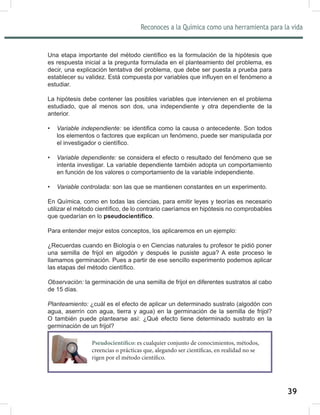 Reconoces a la Química como una herramienta para la vida
39
8QDHWDSDLPSRUWDQWHGHOPpWRGRFLHQWt¿FRHVODIRUPXODFLyQGHODKLSyWHVLVTXH
es respuesta inicial a la pregunta formulada en el planteamiento del problema, es
decir, una explicación tentativa del problema, que debe ser puesta a prueba para
HVWDEOHFHUVXYDOLGH](VWiFRPSXHVWDSRUYDULDEOHVTXHLQÀXHQHQHOIHQyPHQRD
estudiar.
La hipótesis debe contener las posibles variables que intervienen en el problema
estudiado, que al menos son dos, una independiente y otra dependiente de la
anterior.
• Variable independiente: VHLGHQWL¿FDFRPRODFDXVDRDQWHFHGHQWH6RQWRGRV
los elementos o factores que explican un fenómeno, puede ser manipulada por
HOLQYHVWLJDGRURFLHQWt¿FR
• Variable dependiente: se considera el efecto o resultado del fenómeno que se
intenta investigar. La variable dependiente también adopta un comportamiento
en función de los valores o comportamiento de la variable independiente.
• Variable controlada: son las que se mantienen constantes en un experimento.
En Química, como en todas las ciencias, para emitir leyes y teorías es necesario
XWLOL]DUHOPpWRGRFLHQWt¿FRGHORFRQWUDULRFDHUtDPRVHQKLSyWHVLVQRFRPSUREDEOHV
que quedarían en lo SVHXGRFLHQWt¿FR.
Para entender mejor estos conceptos, los aplicaremos en un ejemplo:
¿Recuerdas cuando en Biología o en Ciencias naturales tu profesor te pidió poner
una semilla de frijol en algodón y después le pusiste agua? A este proceso le
llamamos germinación. Pues a partir de ese sencillo experimento podemos aplicar
ODVHWDSDVGHOPpWRGRFLHQWt¿FR
Observación: la germinación de una semilla de frijol en diferentes sustratos al cabo
de 15 días.
Planteamiento: ¢FXiOHVHOHIHFWRGHDSOLFDUXQGHWHUPLQDGRVXVWUDWR DOJRGyQFRQ
agua, aserrín con agua, tierra y agua) en la germinación de la semilla de frijol?
O también puede plantearse así: ¿Qué efecto tiene determinado sustrato en la
germinación de un frijol?
Pseudocientífico: es cualquier conjunto de conocimientos, métodos,
creencias o prácticas que, alegando ser científicas, en realidad no se
rigen por el método científico.
 