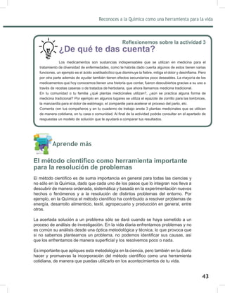 Reconoces a la Química como una herramienta para la vida
43
5HÀH[LRQHPRVVREUHODDFWLYLGDG
¿De qué te das cuenta?
Los medicamentos son sustancias indispensables que se utilizan en medicina para el
tratamiento de diversidad de enfermedades, como te habrás dado cuenta algunos de estos tienen varias
IXQFLRQHVXQHMHPSORHVHOiFLGRDFHWLOVDOLFtOLFRTXHGLVPLQXHOD¿HEUHPLWLJDHOGRORUGHVLQÀDPD3HUR
por otra parte además de ayudar también tienen efectos secundarios poco deseables. La mayoría de los
medicamentos que hoy conocemos tienen una historia que contar, fueron descubiertos gracias a su uso a
través de recetas caseras o de tratados de herbolaria, que ahora llamamos medicina tradicional.
En tu comunidad o tu familia ¿qué plantas medicinales utilizan?, ¿aún se practica alguna forma de
medicina tradicional? Por ejemplo en algunos lugares se utiliza el epazote de zorrillo para las lombrices,
la manzanilla para el dolor de estómago, el zompantle para acelerar el proceso del parto, etc.
Comenta con tus compañeros y en tu cuaderno de trabajo anota 3 plantas medicinales que se utilicen
GHPDQHUDFRWLGLDQDHQWXFDVDRFRPXQLGDG$O¿QDOGHODDFWLYLGDGSRGUiVFRQVXOWDUHQHODSDUWDGRGH
respuestas un modelo de solución que te ayudará a comparar tus resultados.
Aprende más
(OPpWRGRFLHQWt¿FRFRPRKHUUDPLHQWDLPSRUWDQWH
para la resolución de problemas
(OPpWRGRFLHQWt¿FRHVGHVXPDLPSRUWDQFLDHQJHQHUDOSDUDWRGDVODVFLHQFLDV
no sólo en la Química, dado que cada uno de los pasos que lo integran nos lleva a
descubrir de manera ordenada, sistemática y basada en la experimentación nuevos
hechos o fenómenos y a la resolución de distintos problemas del entorno. Por
HMHPSORHQOD4XtPLFDHOPpWRGRFLHQWt¿FRKDFRQWULEXLGRDUHVROYHUSUREOHPDVGH
energía, desarrollo alimenticio, textil, agropecuario y producción en general, entre
otros.
La acertada solución a un problema sólo se dará cuando se haya sometido a un
proceso de análisis de investigación. En la vida diaria enfrentamos problemas y no
es común su análisis desde una óptica metodológica y técnica, lo que provoca que
VLQRVDEHPRVSODQWHDUQRVXQSUREOHPDQRSRGHPRVLGHQWL¿FDUVXVFDXVDVDVt
TXHORVHQIUHQWDPRVGHPDQHUDVXSHU¿FLDOORVUHVROYHPRVSRFRRQDGD
Es importante que apliques esta metodología en la ciencia, pero también en tu diario
KDFHUSURPXHYDVODLQFRUSRUDFLyQGHOPpWRGRFLHQWt¿FRFRPRXQDKHUUDPLHQWD
cotidiana, de manera que puedas utilizarlo en los acontecimientos de tu vida.
A
 