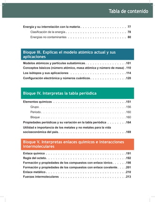 Energía y su interrelación con la materia . . . . . . . . . . . . . . . . . . . 77
ODVL¿FDFLyQGHODHQHUJtD . . . . . . . . . . . . . . . . . . . . . . . . . 78
Energías no contaminantes . . . . . . . . . . . . . . . . . . . . . . . . 80
Bloque III. Explicas el modelo atómico actual y sus
aplicaciones
Modelos atómicos y partículas subatómicas . . . . . . . . . . . . . . . . .101
Conceptos básicos (número atómico, masa atómica y número de masa) . 110
Los isótopos y sus aplicaciones . . . . . . . . . . . . . . . . . . . . . . . 114
RQ¿JXUDFLyQHOHFWUyQLFDQ~PHURVFXiQWLFRV . . . . . . . . . . . . . . .120
Bloque IV. Interpretas la tabla periódica
Elementos químicos . . . . . . . . . . . . . . . . . . . . . . . . . . . . . .151
Grupo. . . . . . . . . . . . . . . . . . . . . . . . . . . . . . . . . . . .156
Periodo . . . . . . . . . . . . . . . . . . . . . . . . . . . . . . . . . . .160
Bloque . . . . . . . . . . . . . . . . . . . . . . . . . . . . . . . . . . .160
Propiedades periódicas y su variación en la tabla periódica . . . . . . . .164
Utilidad e importancia de los metales y no metales para la vida
socioeconómica del país. . . . . . . . . . . . . . . . . . . . . . . . . . . .169
Bloque V. Interpretas enlaces químicos e interacciones
intermoleculares
Enlace químico . . . . . . . . . . . . . . . . . . . . . . . . . . . . . . . . .191
Regla del octeto. . . . . . . . . . . . . . . . . . . . . . . . . . . . . . . . .192
Formación y propiedades de los compuestos con enlace iónico. . . . . .198
Formación y propiedades de los compuestos con enlace covalente. . . .201
Enlace metálico . . . . . . . . . . . . . . . . . . . . . . . . . . . . . . . . .210
Fuerzas intermoleculares . . . . . . . . . . . . . . . . . . . . . . . . . . .213
Tabla de contenido
 