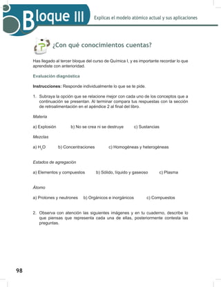 98
Explicas el modelo atómico actual y sus aplicaciones
Bloque III
¿Con qué conocimientos cuentas?
Has llegado al tercer bloque del curso de Química I, y es importante recordar lo que
aprendiste con anterioridad.
Evaluación diagnóstica
Instrucciones: Responde individualmente lo que se te pide.
1. Subraya la opción que se relacione mejor con cada uno de los conceptos que a
continuación se presentan. Al terminar compara tus respuestas con la sección
GHUHWURDOLPHQWDFLyQHQHODSpQGLFHDO¿QDOGHOOLEUR
Materia
a) Explosión b) No se crea ni se destruye c) Sustancias
Mezclas
a) H2
O b) Concentraciones c) Homogéneas y heterogéneas
Estados de agregación
a) Elementos y compuestos b) Sólido, líquido y gaseoso c) Plasma
Átomo
a) Protones y neutrones b) Orgánicos e inorgánicos c) Compuestos
2. Observa con atención las siguientes imágenes y en tu cuaderno, describe lo
que piensas que representa cada una de ellas, posteriormente contesta las
preguntas.
 