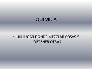 QUIMICA


• UN LUGAR DONDE MEZCLAR COSAS Y
          OBTENER OTRAS.
 