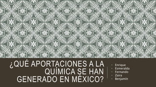 ¿QUÉ APORTACIONES A LA
QUÍMICA SE HAN
GENERADO EN MÉXICO?
• Enrique
• Esmeralda
• Fernando
• Zaira
• Benjamín
 