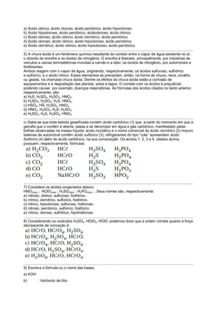 a) Ácido clórico; ácido cloroso, ácido perclórico; ácido hipocloroso.
b) Ácido hipocloroso; ácido perclórico, ácidocloroso; ácido clórico.
c) Ácido cloroso; ácido clórico; ácido clorídrico; ácido perclórico.
d) Ácido cloroso; ácido clórico; ácido hipocloroso; ácido perclórico.
e) Ácido clorídrico; ácido clórico; ácido hipocloroso; ácido perclórico.
.....................................................................................................................................................................
5) A chuva ácida é um fenômeno químico resultante do contato entre o vapor de água existente no ar,
o dióxido de enxofre e os óxidos de nitrogênio. O enxofre é liberado, principalmente, por indústrias de
veículos e usinas termoelétricas movidas a carvão e a óleo; os óxidos de nitrogênio, por automóveis e
fertilizantes.
Ambos reagem com o vapor de água, originando, respectivamente, os ácidos sulfuroso, sulfídrico
e sulfúrico, e o ácido nítrico. Esses elementos se precipitam, então, na forma de chuva, neve, orvalho
ou geada, na chamada chuva ácida. Dentre os efeitos da chuva ácida estão a corrosão de
equipamentos e a degradação das plantas, solos e lagos. O contato com os ácidos é prejudicial,
podendo causar, por exemplo, doenças respiratórias. As fórmulas dos ácidos citados no texto anterior,
respectivamente, são:
a) H2S, H2SO4, H2SO3, HNO3.
b) H2SO3, H2SO4, H2S, HNO2.
c) HSO4, HS, H2SO4, HNO3.
d) HNO3, H2SO4, H2S, H2SO3.
e) H2SO3, H2S, H2SO4, HNO3.
........................................................................................................................................................................................
6) Sabe-se que toda bebida gaseificada contém ácido carbônico (1) que, a partir do momento em que a
garrafa que o contém é aberta, passa a se decompor em água e gás carbônico, manifestado pelas
bolhas observadas na massa líquida; ácido muriático é o nome comercial do ácido clorídrico (2) impuro;
baterias de automóvel contêm ácido sulfúrico (3); refrigerantes do tipo “cola” apresentam ácido
fosfórico (4) além do ácido carbônico, na sua composição. Os ácidos 1, 2, 3 e 4, citados acima,
possuem, respectivamente, fórmulas:
.....................................................................................................................................................................
7) Considere os ácidos oxigenados abaixo:
HNO2(aq) ; HClO3(aq) ; H2SO3(aq) ; H3PO4(aq) ; Seus nomes são, respectivamente:
a) nitroso, clórico, sulfuroso, fosfórico.
b) nítrico, clorídrico, sulfúrico, fosfórico.
c) nítrico, hipocloroso, sulfuroso, fosforoso.
d) nitroso, perclórico, sulfúrico, fosfórico.
e) nítrico, cloroso, sulfídrico, hipofosforoso.
.....................................................................................................................................................................
8) Considerando os oxiácidos H2SO4, HClO4, HClO, podemos dizer que a ordem correta quanto à força
decrescente de ionização é:
.....................................................................................................................................................................
9) Escreva a fórmula ou o nome das bases.
a) KOH
b) : hidróxido de lítio
 