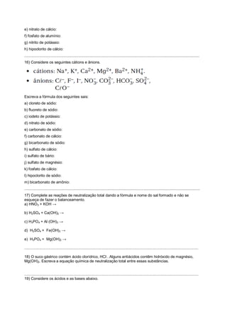 e) nitrato de cálcio:
f) fosfato de alumínio:
g) nitrito de potássio:
h) hipoclorito de cálcio:
.....................................................................................................................................................................
16) Considere os seguintes cátions e ânions.
Escreva a fórmula dos seguintes sais:
a) cloreto de sódio:
b) fluoreto de sódio:
c) iodeto de potássio:
d) nitrato de sódio:
e) carbonato de sódio:
f) carbonato de cálcio:
g) bicarbonato de sódio:
h) sulfato de cálcio:
i) sulfato de bário:
j) sulfato de magnésio:
k) fosfato de cálcio:
l) hipoclorito de sódio:
m) bicarbonato de amônio:
........................................................................................................................................................................................
17) Complete as reações de neutralização total dando a fórmula e nome do sal formado e não se
esqueça de fazer o balanceamento.
a) HNO3 + KOH →
b) H2SO4 + Ca(OH)2 →
c) H3PO4 + Al (OH)3 →
d) H2SO4 + Fe(OH)3 →
e) H3PO4 + Mg(OH)2 →
....................................................................................................................................................................
18) O suco gástrico contém ácido clorídrico, HCl . Alguns antiácidos contêm hidróxido de magnésio,
Mg(OH)2. Escreva a equação química de neutralização total entre essas substâncias.
....................................................................................................................................................................
19) Considere os ácidos e as bases abaixo.
 
