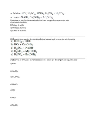 Equacione as reações de neutralização total para a produção dos seguintes sais:
a) carbonato de cálcio;
b) fosfato de sódio;
c) nitrato de alumínio;
d) sulfato de alumínio.
.....................................................................................................................................................................
20) Equacione as reações de neutralização total a seguir e dê o nome dos sais formados.
.....................................................................................................................................................................
21) Escreva as fórmulas e os nomes dos ácidos e bases que dão origem aos seguintes sais.
a) NaCl
b) Na2SO4
c) Ca3(PO4)2
d) MgSO4
e) KBr
f) Na2S
g) Na2CO3
 