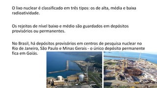 O lixo nuclear é classificado em três tipos: os de alta, média e baixa
radioatividade.
Os rejeitos de nível baixo e médio são guardados em depósitos
provisórios ou permanentes.
No Brasil, há depósitos provisórios em centros de pesquisa nuclear no
Rio de Janeiro, São Paulo e Minas Gerais - o único depósito permanente
fica em Goiás.
 
