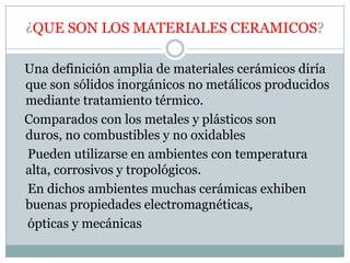 ¿QUE SON LOS MATERIALES CERAMICOS?   Una definición amplia de materiales cerámicos diría que son sólidos inorgánicos no metálicos producidos mediante tratamiento térmico.   Comparados con los metales y plásticos son duros, no combustibles y no oxidables    Pueden utilizarse en ambientes con temperatura alta, corrosivos y tropológicos.    En dichos ambientes muchas cerámicas exhiben buenas propiedades electromagnéticas,    ópticas y mecánicas