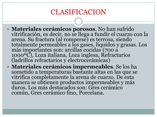 CLASIFICACIONMateriales cerámicos porosos. No han sufrido vitrificación, es decir, no se llega a fundir el cuarzo con la arena. Su fractura (al romperse) es terrosa, siendo totalmente permeables a los gases, líquidos y grasas. Los más importantes son: arcillas cocidas (700 a 1000ºC), Loza italiana, Loza inglesa, Refractarios (ladrillos refractarios y electrocerámicas)Materiales cerámicos impermeables. Se los ha sometido a temperaturas bastante altas en las que se vitrifica completamente la arena de cuarzo. De esta manera se obtienen productos impermeables y más duros. Los más destacados son: Gres cerámico común, Gres cerámico fino, Porcelana.  