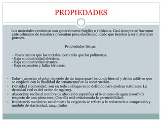 PROPIEDADES     Los materiales cerámicos son generalmente frágiles o vidriosos. Casi siempre se fracturan ante esfuerzos de tensión y presentan poca elasticidad, dado que tienden a ser materiales porosos.Propiedades físicas:     - Pesan menos que los metales, pero más que los polímeros.- Baja conductividad eléctrica.- Baja conductividad térmica.- Baja expansión y fallas térmicas.Color y aspecto: el color depende de las impurezas (óxido de hierro) y de los aditivos que se empleen con la finalidad de ornamentar en la construcción.Densidad y porosidad: son en todo análogas en lo definido para piedras naturales. La densidad real es del orden de 2g/cm3.Absorción: recibe el nombre de absorción específica al % en peso de agua absorbida respecto de una pieza seca. Con ella está relacionada la permeabilidad. Resistencia mecánica: usualmente la exigencia se refiere a la resistencia a compresión y módulo de elasticidad, magnitudes 