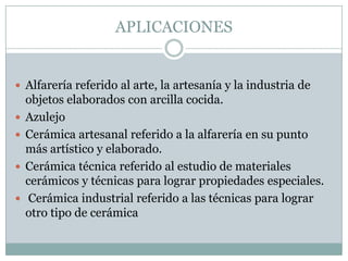 APLICACIONESAlfarería referido al arte, la artesanía y la industria de objetos elaborados con arcilla cocida.AzulejoCerámica artesanal referido a la alfarería en su punto más artístico y elaborado.Cerámica técnica referido al estudio de materiales cerámicos y técnicas para lograr propiedades especiales.Cerámica industrial referido a las técnicas para lograr otro tipo de cerámica