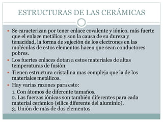 ESTRUCTURAS DE LAS CERÁMICASSe caracterizan por tener enlace covalente y iónico, más fuerte que el enlace metálico y son la causa de su dureza y tenacidad, la forma de sujeción de los electrones en las moléculas de estos elementos hacen que sean conductores pobres.Los fuertes enlaces dotan a estos materiales de altas temperaturas de fusión.Tienen estructura cristalina mas compleja que la de los materiales metálicos.Hay varias razones para esto:    1. Con átomos de diferente tamaños.2. Las fuerzas iónicas son también diferentes para cada material cerámico (sílice diferente del aluminio).3. Unión de más de dos elementos