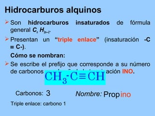 Hidrocarburos alquinos
 Son hidrocarburos insaturados de fórmula
general Cn H2n—2.
 Presentan un “triple enlace” (insaturación -C
≡ C-).
Cómo se nombran:
 Se escribe el prefijo que corresponde a su número
de carbonos y se le añade la terminación INO.
Carbonos: 3
Triple enlace: carbono 1
Nombre: Propino
 