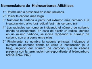 Nomenclatura de Hidrocarburos Alifáticos
1° Determinar la presencia de insaturaciones.
2° Ubicar la cadena más larga.
3° Numerar la cadena a partir del extremo más cercano a la
insaturación o al (o los) radical (es) más cercano (s).
4° Los radicales se nombran indicando el número de carbono
donde se encuentren. En caso de existir un radical idéntico
en un mismo carbono, se indica repitiendo el número de
carbono con una coma entre ellos.
5° Finalmente, se nombra la cadena principal, indicando el
número de carbono donde se ubica la insaturación (si la
hay), seguido del número de carbono que la cadena
presenta con la terminación correspondiente al hidrocarburo
(ANO, ENO, INO).
 