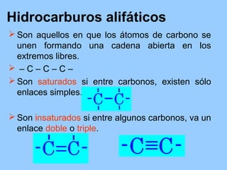 Hidrocarburos alifáticos
 Son aquellos en que los átomos de carbono se
unen formando una cadena abierta en los
extremos libres.
 – C – C – C –
 Son saturados si entre carbonos, existen sólo
enlaces simples.
 Son insaturados si entre algunos carbonos, va un
enlace doble o triple.
 