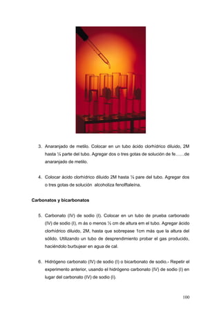 3. Anaranjado de metilo. Colocar en un tubo ácido clorhídrico diluido, 2M
     hasta ¼ parte del tubo. Agregar dos o tres gotas de solución de fe……de
     anaranjado de metilo.


  4. Colocar ácido clorhídrico diluido 2M hasta ¼ pare del tubo. Agregar dos
     o tres gotas de solución alcoholiza fenolftaleína.


Carbonatos y bicarbonatos


  5. Carbonato (IV) de sodio (I). Colocar en un tubo de prueba carbonado
     (IV) de sodio (I), m ás o menos ½ cm de altura em el tubo. Agregar ácido
     clorhídrico diluido, 2M, hasta que sobrepase 1cm más que la altura del
     sólido. Utilizando un tubo de desprendimiento probar el gas producido,
     haciéndolo burbujear en agua de cal.


  6. Hidrógeno carbonato (IV) de sodio (I) o bicarbonato de sodio.- Repetir el
     experimento anterior, usando el hidrógeno carbonato (IV) de sodio (I) en
     lugar del carbonato (IV) de sodio (I).



                                                                          100
 