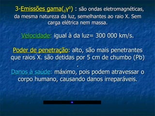    3- Emissões gama ( 0 γ 0 )  :  são ondas eletromagnéticas, da mesma natureza da luz, semelhantes ao raio X. Sem carga elétrica nem massa. Velocidade :  igual à da luz= 300 000 km/s. Poder de penetração :  alto, são mais penetrantes que raios X. são detidas por 5 cm de chumbo (Pb) . Danos à saúde :  máximo, pois podem atravessar o corpo humano, causando danos irreparáveis. 