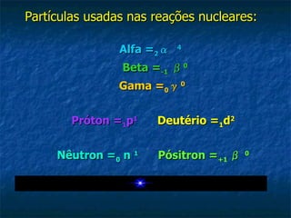 Partículas usadas nas reações nucleares:   Alfa = 2 α   4        Beta = -1   β 0        Gama = 0 γ 0  Próton = 1 p 1         Deutério = 1 d 2 Nêutron = 0  n  1         Pósitron = +1  β   0 