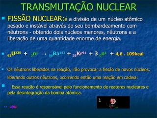 TRANSMUTAÇÃO NUCLEAR FISSÃO NUCLEAR: é  a divisão de um   núcleo atômico pesado e instável através do seu bombardeamento com nêutrons - obtendo dois núcleos menores, nêutrons e a liberação de uma quantidade enorme de energia. 92 U 235    +   0 n 1     56 Ba 142  +  36 Kr 91   + 3  0 n 1   +  4,6 . 109kcal   Os nêutrons liberados na reação, irão provocar a fissão de novos núcleos, liberando outros nêutrons, ocorrendo então uma reação em cadeia:      Essa reação é responsável pelo funcionamento de reatores nucleares e pela desintegração da bomba atômica.   