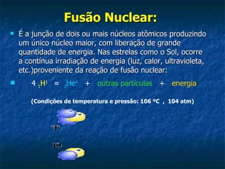 Fusão Nuclear:   É a junção de dois ou mais núcleos atômicos produzindo um único núcleo maior, com liberação de grande quantidade de energia. Nas estrelas como o Sol, ocorre a contínua irradiação de energia (luz, calor, ultravioleta, etc.)proveniente da reação de fusão nuclear:     4  1 H 1     =   2 He 4    +    outras partículas    +    energia  (Condições de temperatura e pressão: 106 ºC  ,  104 atm) 