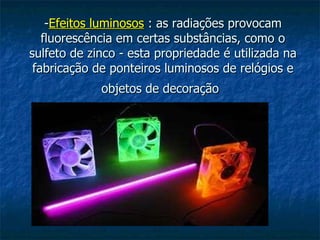 - Efeitos luminosos  : as radiações provocam fluorescência em certas substâncias, como o sulfeto de zinco - esta propriedade é utilizada na fabricação de ponteiros luminosos de relógios e objetos de decoração   