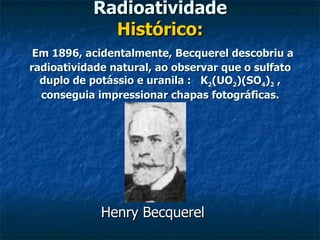 Radioatividade Histórico:   Em 1896, acidentalmente, Becquerel descobriu a radioatividade natural, ao observar que o sulfato duplo de potássio e uranila :   K 2 (UO 2 )(SO 4 ) 2  , conseguia impressionar chapas fotográficas. Henry Becquerel  