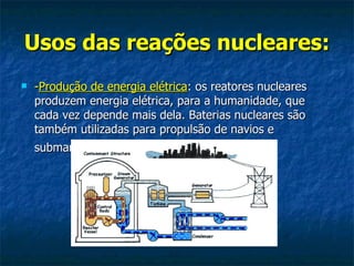 Usos das reações nucleares:   - Produção de energia elétrica : os reatores nucleares produzem energia elétrica, para a humanidade, que cada vez depende mais dela. Baterias nucleares são também utilizadas para propulsão de navios e submarinos   