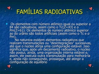 FAMÍLIAS RADIOATIVAS   Os elementos com número atômico igual ou superior a 84 são radioativos, assim como o Tc(Z=43) e o Pm(Z=61). Os elementos de número atômico superior ao do urânio são todos artificiais (assim como o Tc e o Pm).       Na natureza existem elementos radioativos que realizam transmutações ou "desintegrações" sucessivas, até que o núcleo atinja uma configuração estável. Isso significa que, após um decaimento radioativo, o núcleo não possui, ainda, uma organização interna estável e, assim, ele executa outra transmutação para melhorá-la e, ainda não conseguindo, prossegue, até atingir a configuração de equilíbrio  