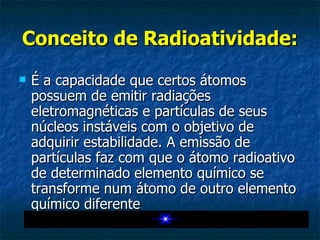 Conceito de Radioatividade: É a capacidade que certos átomos possuem de emitir radiações eletromagnéticas e partículas de seus núcleos instáveis com o objetivo de adquirir estabilidade. A emissão de partículas faz com que o átomo radioativo de determinado elemento químico se transforme num átomo de outro elemento químico diferente  