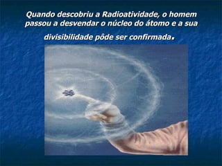 Quando descobriu a Radioatividade, o homem passou a desvendar o núcleo do átomo e a sua divisibilidade pôde ser confirmada .   
