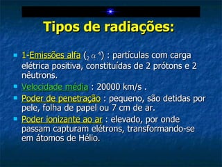 Tipos de radiações:   1- Emissões alfa  ( 2 α 4 ) : partículas com carga elétrica positiva, constituídas de 2 prótons e 2 nêutrons. Velocidade média  : 20000 km/s . Poder de penetração  : pequeno, são detidas por pele, folha de papel ou 7 cm de ar. Poder ionizante ao ar  : elevado, por onde passam capturam elétrons, transformando-se em átomos de Hélio. 