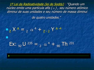 1ª Lei da Radioatividade (lei de Soddy)  :  " Quando um núcleo emite uma partícula alfa ( α ) , seu número atômico diminui de suas unidades e seu número de massa diminui de quatro unidades."   Z   X  A  =  2   α 4  +  Z - 2  Y  A -4   Ex:  92  U  235  =  2   α 4  +  90  Th  231 