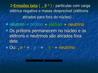   2- Emissões beta  (  -1   β   0   )  : partículas com carga elétrica negativa e massa desprezível (elétrons atirados para fora do núcleo) .   nêutron =   próton   +   elétron   +   neutrino   Os prótons permanecem no núcleo e os elétrons e neutrinos são atirados fora dele. Ou:  0  n  1  =  1  p  1  +  -1  b  0   +  neutrino 
