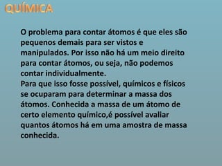 QUÍMICAO problema para contar átomos é que eles são pequenos demais para ser vistos e manipulados. Por isso não há um meio direito para contar átomos, ou seja, não podemos contar individualmente.Para que isso fosse possível, químicos e físicos se ocuparam para determinar a massa dos átomos. Conhecida a massa de um átomo de certo elemento químico,é possível avaliar quantos átomos há em uma amostra de massa conhecida. 
