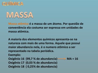 QUÍMICAMASSAMassa atômica é a massa de um átomo. Por questão de conveniência ela costuma ser expressa em unidades de massa atômica.A maioria dos elementos químicos apresenta-se na natureza com mais de uma forma. Aquele que possui maior abundancia nela, é o numero atômico a ser representado na tabela periódica. Exemplo:Oxigênio 16  (99,7 % de abundancia)             MA = 16Oxigênio 17  (0,03 % de abundancia)Oxigênio 18  ( 0,25% de abundancia)