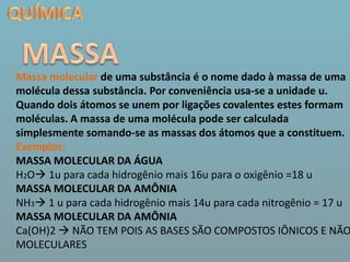 QUÍMICAMASSAMassa molecular de uma substância é o nome dado à massa de uma molécula dessa substância. Por conveniência usa-se a unidade u.Quando dois átomos se unem por ligações covalentes estes formam moléculas. A massa de uma molécula pode ser calculada simplesmente somando-se as massas dos átomos que a constituem.Exemplos:MASSA MOLECULAR DA ÁGUAH2O 1u para cada hidrogênio mais 16u para o oxigênio =18 uMASSA MOLECULAR DA AMÔNIANH3 1 u para cada hidrogênio mais 14u para cada nitrogênio = 17 uMASSA MOLECULAR DA AMÔNIACa(OH)2  NÃO TEM POIS AS BASES SÃO COMPOSTOS IÔNICOS E NÃO MOLECULARES 