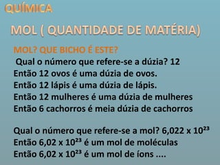 QUÍMICAMOL ( QUANTIDADE DE MATÉRIA)MOL? QUE BICHO É ESTE?Qual o número que refere-se a dúzia? 12Então 12 ovos é uma dúzia de ovos.Então 12 lápis é uma dúzia de lápis.Então 12 mulheres é uma dúzia de mulheresEntão 6 cachorros é meia dúzia de cachorrosQual o número que refere-se a mol? 6,022 x 10²³Então 6,02 x 10²³ é um mol de moléculasEntão 6,02 x 10²³ é um mol de íons ....