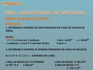 QUÍMICAMOL ( QUANTIDADE DE MATÉRIA)MOL? QUE BICHO É ESTE?Exemplo:1- DETERMINE O NÚMERO DE ÍONS PRESENTES EM 3 MOL DE SULFATO DE SÓDIO.Na2SO3     2   1  3 = 6 íons em 1 molécula                              1 íons = 6x10²³        x = 36x10²³ 1 molécula = 1 mol  3 mol tem 18 íons             6 íons= x                  2- DETERMINE O NÚMERO DE ÁTOMOS PRESENTES EM 4 MOL DE (NH2)2CON > 2  H> 4   C> 1  O > 1   8 ÁTOMOS EM 1 MOL1 MOL DE MOLÉCULA  8 ÁTOMOS                  1 MOL DE MOLÉC  48X 10²³       6x 10²³  X        x=48x10²³                                     4 MOL DE MOLÉC  X                                                                                                        x= 192 x 10²³