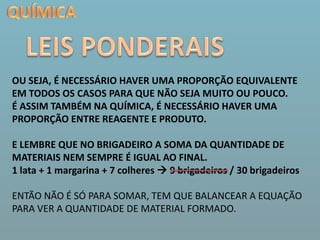 QUÍMICALEIS PONDERAISOU SEJA, É NECESSÁRIO HAVER UMA PROPORÇÃO EQUIVALENTE EM TODOS OS CASOS PARA QUE NÃO SEJA MUITO OU POUCO.É ASSIM TAMBÉM NA QUÍMICA, É NECESSÁRIO HAVER UMA PROPORÇÃO ENTRE REAGENTE E PRODUTO.E LEMBRE QUE NO BRIGADEIRO A SOMA DA QUANTIDADE DE MATERIAIS NEM SEMPRE É IGUAL AO FINAL. 1 lata + 1 margarina + 7 colheres  9 brigadeiros / 30 brigadeirosENTÃO NÃO É SÓ PARA SOMAR, TEM QUE BALANCEAR A EQUAÇÃO PARA VER A QUANTIDADE DE MATERIAL FORMADO. 