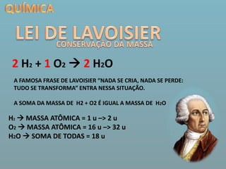 QUÍMICALEI DE LAVOISIERCONSERVAÇÃO DA MASSA2 H2 + 1 O2 2 H2OA FAMOSA FRASE DE LAVOISIER “NADA SE CRIA, NADA SE PERDE: TUDO SE TRANSFORMA” ENTRA NESSA SITUAÇÃO. A SOMA DA MASSA DE  H2 + O2 É IGUAL A MASSA DE  H2OH2 MASSA ATÔMICA = 1 u –> 2 uO2  MASSA ATÔMICA = 16 u –> 32 uH2O  SOMA DE TODAS = 18 u 