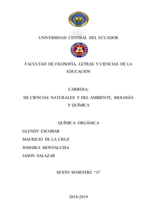 UNIVERSIDAD CENTRAL DEL ECUADOR
FACULTAD DE FILOSOFÍA, LETRAS Y CIENCIAS DE LA
EDUCACIÓN
CARRERA:
DE CIENCIAS NATURALES Y DEL AMBIENTE, BIOLOGÍA
Y QUÍMICA
QUÍMICA ORGÁNICA
GLENDY ESCOBAR
MAURICIO DE LA CRUZ
JOMAIRA MONTALUISA
JASON SALAZAR
SEXTO SEMESTRE “A”
2018-2019
 