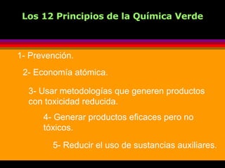   Los 12 Principios de la Química Verde 1- Prevención. 2- Economía atómica. 3- Usar metodologías que generen productos  con toxicidad reducida. 4- Generar productos eficaces pero no tóxicos. 5- Reducir el uso de sustancias auxiliares. 