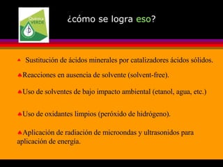 ¿cómo se logra  eso ? Sustitución de ácidos minerales por catalizadores ácidos sólidos. Reacciones en ausencia de solvente (solvent-free). Uso de solventes de bajo impacto ambiental (etanol, agua, etc.) Uso de oxidantes limpios (peróxido de hidrógeno). Aplicación de radiación de microondas y ultrasonidos para aplicación de energía. 