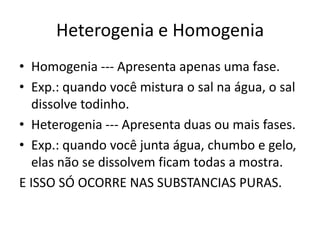 Heterogenia e Homogenia
• Homogenia --- Apresenta apenas uma fase.
• Exp.: quando você mistura o sal na água, o sal
   dissolve todinho.
• Heterogenia --- Apresenta duas ou mais fases.
• Exp.: quando você junta água, chumbo e gelo,
   elas não se dissolvem ficam todas a mostra.
E ISSO SÓ OCORRE NAS SUBSTANCIAS PURAS.
 