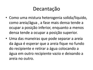 Decantação
• Como uma mistura heterogenia solida/liquido,
  como areia/água , a fase mais densa tende a
  ocupar a posição inferior, enquanto a menos
  densa tende a ocupar a posição superior.
• Uma das maneiras que pode separar a areia
  da água é esperar que a areia fique no fundo
  do recipiente e retirar a água colocando a
  água em outro recipiente vazio e deixando a
  areia no outro.
 